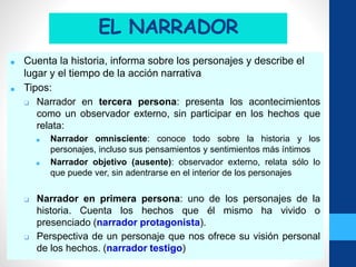 EL NARRADOR
■ Cuenta la historia, informa sobre los personajes y describe el
lugar y el tiempo de la acción narrativa
■ Tipos:
❑ Narrador en tercera persona: presenta los acontecimientos
como un observador externo, sin participar en los hechos que
relata:
■ Narrador omnisciente: conoce todo sobre la historia y los
personajes, incluso sus pensamientos y sentimientos más íntimos
■ Narrador objetivo (ausente): observador externo, relata sólo lo
que puede ver, sin adentrarse en el interior de los personajes
❑ Narrador en primera persona: uno de los personajes de la
historia. Cuenta los hechos que él mismo ha vivido o
presenciado (narrador protagonista).
❑ Perspectiva de un personaje que nos ofrece su visión personal
de los hechos. (narrador testigo)
 