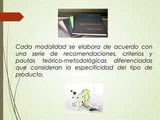 Cada modalidad se elabora de acuerdo con
una serie de recomendaciones, criterios y
pautas teórico-metodológicas diferenciadas
que consideran la especificidad del tipo de
producto.
 