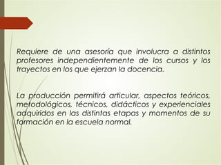 Requiere de una asesoría que involucra a distintos
profesores independientemente de los cursos y los
trayectos en los que ejerzan la docencia.
La producción permitirá articular, aspectos teóricos,
metodológicos, técnicos, didácticos y experienciales
adquiridos en las distintas etapas y momentos de su
formación en la escuela normal.
 