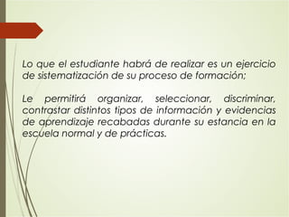 Lo que el estudiante habrá de realizar es un ejercicio
de sistematización de su proceso de formación;
Le permitirá organizar, seleccionar, discriminar,
contrastar distintos tipos de información y evidencias
de aprendizaje recabadas durante su estancia en la
escuela normal y de prácticas.
 