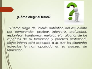 ¿Cómo elegir el tema?
El tema surge del interés auténtico del estudiante
por comprender, explicar, intervenir, profundizar,
replantear, transformar, mejorar, etc. algunos de los
aspectos de su formación y práctica profesional,
dicho interés está asociado a lo que los diferentes
trayectos le han aportado en su proceso de
formación.
 