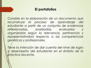 El portafolios
Consiste en la elaboración de un documento que
reconstruye el proceso de aprendizaje del
estudiante a partir de un conjunto de evidencias
reflexionadas, analizadas, evaluadas y
organizadas según la relevancia, pertinencia y
representatividad respecto a las competencias
genéricas y profesionales.
Tiene la intención de dar cuenta del nivel de logro
o desempeño del estudiante en el ámbito de la
práctica docente.
 