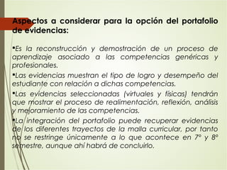 Aspectos a considerar para la opción del portafolio
de evidencias:
Es la reconstrucción y demostración de un proceso de
aprendizaje asociado a las competencias genéricas y
profesionales.
Las evidencias muestran el tipo de logro y desempeño del
estudiante con relación a dichas competencias.
Las evidencias seleccionadas (virtuales y físicas) tendrán
que mostrar el proceso de realimentación, reflexión, análisis
y mejoramiento de las competencias.
La integración del portafolio puede recuperar evidencias
de los diferentes trayectos de la malla curricular, por tanto
no se restringe únicamente a lo que acontece en 7º y 8º
semestre, aunque ahí habrá de concluirlo.
 