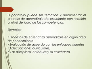 El portafolio puede ser temático y documentar el
proceso de aprendizaje del estudiante con relación
al nivel de logro de las competencias;
Ejemplos:
• Procesos de enseñanza aprendizaje en algún área
de conocimiento
• Evaluación de acuerdo con los enfoques vigentes
• Adecuaciones curriculares,
• Las disciplinas, enfoques y su enseñanza
 