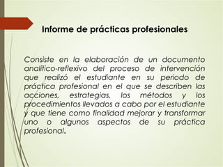 Consiste en la elaboración de un documento
analítico-reflexivo del proceso de intervención
que realizó el estudiante en su periodo de
práctica profesional en el que se describen las
acciones, estrategias, los métodos y los
procedimientos llevados a cabo por el estudiante
y que tiene como finalidad mejorar y transformar
uno o algunos aspectos de su práctica
profesional.
Informe de prácticas profesionales
 