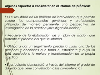 Algunos aspectos a considerar en el informe de prácticas:
• Es el resultado de un proceso de intervención que permite
valorar las competencias genéricas y profesionales
utilizando de manera pertinente una perspectiva de
investigación de la práctica (investigación-acción).
• Requiere de la elaboración de un plan de acción que
sustente el proceso del que se informa.
• Obliga a dar un seguimiento preciso a cada una de las
acciones y decisiones que toma el estudiante y cuyo fin
está asociado a la mejora y transformación de su propia
práctica.
• El estudiante demostrará a través del informe el grado de
dominio que tiene con relación a las competencias.
 