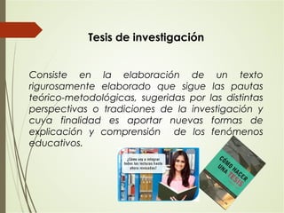 Consiste en la elaboración de un texto
rigurosamente elaborado que sigue las pautas
teórico-metodológicas, sugeridas por las distintas
perspectivas o tradiciones de la investigación y
cuya finalidad es aportar nuevas formas de
explicación y comprensión de los fenómenos
educativos.
Tesis de investigación
 