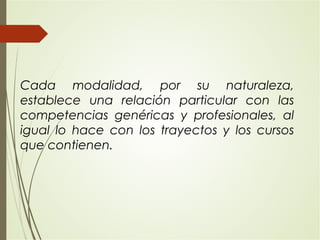 Cada modalidad, por su naturaleza,
establece una relación particular con las
competencias genéricas y profesionales, al
igual lo hace con los trayectos y los cursos
que contienen.
 