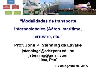 “Modalidades de transporte
internacionales (Aéreo, marítimo,
terrestre, etc.”
Prof. John P. Stenning de Lavalle
jstenningd@adexperu.edu.pe
jstenning@gmail.com
Lima, Perú
05 de agosto de 2015.
 
