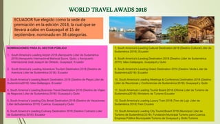 ECUADOR fue elegido como la sede de
premiación en la edición 2018, la cual que se
llevará a cabo en Guayaquil el 15 de
septiembre. nominado en 38 categorías.
NOMINACIONES PARA EL SECTOR PÚBLICO
1. South America's Leading Airport 2018 (Aeropuerto Líder de Sudamérica
2018):Aeropuerto Internacional Mariscal Sucre, Quito; y Aeropuerto
Internacional José Joaquín de Olmedo, Guayaquil, Ecuador
2. South America's Leading Adventure Tourism Destination 2018 (Destino de
Aventura Líder de Sudamérica 2018): Ecuador
3. South America's Leading Beach Destination 2018 (Destino de Playa Líder de
Sudamérica2018): Islas Galápagos, Ecuador
4. South America's Leading Business Travel Destination 2018 (Destino de Viajes
de Negocios Líder de Sudamérica 2018): Guayaquil y Quito
5. South America's Leading City Break Destination 2018 (Destino de Vacaciones
Líder deSudamérica 2018): Cuenca, Guayaquil y Quito
6. South America's Leading Culinary Destination 2018 (Destino Culinario Líder
de Sudamérica 2018): Ecuador
7. South America's Leading Cultural Destination 2018 (Destino Cultural Líder de
Sudamérica 2018): Ecuador
8. South America's Leading Destination 2018 (Destino Líder de Sudamérica
2018): Islas Galápagos, Guayaquil y Quito
9. South America's Leading Green Destination 2018 (Destino Verde Líder de
Sudamérica2018): Ecuador
10. South America's Leading Meetings & Conference Destination 2018 (Destino
Líder de Reuniones y Conferencias de Sudamérica 2018): Guayaquil y Quito
11. South America's Leading Tourist Board 2018 (Oficina Líder de Turismo de
Sudamérica2018): Ministerio de Turismo Ecuador
12. South America's Leading Luxury Train 2018 (Tren de Lujo Líder de
Sudamérica 2018):Tren Crucero
13. South America's Leading City Tourist Board 2018 (Municipio Líder de
Turismo de Sudamérica 2018): Fundación Municipal Turismo para Cuenca,
Empresa Pública Municipalde Turismo de Guayaquil y Quito Turismo
 