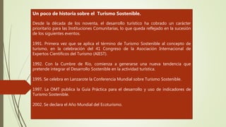 Un poco de historia sobre el Turismo Sostenible.
Desde la década de los noventa, el desarrollo turístico ha cobrado un carácter
prioritario para las Instituciones Comunitarias, lo que queda reflejado en la sucesión
de los siguientes eventos.
1991. Primera vez que se aplica el término de Turismo Sostenible al concepto de
turismo, en la celebración del 41 Congreso de la Asociación Internacional de
Expertos Científicos del Turismo (AIEST).
1992. Con la Cumbre de Río, comienza a generarse una nueva tendencia que
pretende integrar el Desarrollo Sostenible en la actividad turística.
1995. Se celebra en Lanzarote la Conferencia Mundial sobre Turismo Sostenible.
1997. La OMT publica la Guía Práctica para el desarrollo y uso de indicadores de
Turismo Sostenible.
2002. Se declara el Año Mundial del Ecoturismo.
 