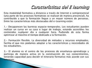 Administración de una red
Esta modalidad formativa a distancia a través de Internet o semipresencial
(una parte de los procesos formativos se realizan de manera presencial), ha
contribuido a que la formación llegue a un mayor número de personas.
Entre las características más destacadas del e-Learning están:
1.- Desaparecen las barreras espacio-temporales. Los estudiantes pueden
realizar un curso en su casa o lugar de trabajo, estando accesibles los
contenidos cualquier día a cualquier hora. Pudiendo de esta forma
optimizar al máximo el tiempo dedicado a la formación.
2.- Formación flexible. La diversidad de métodos y recursos empleados,
facilita el que nos podamos adaptar a las características y necesidades de
los estudiantes.
3.- El alumno es el centro de los procesos de enseñanza-aprendizaje y
participa de manera activa en la construcción de sus conocimientos,
teniendo capacidad para decidir el itinerario formativo más acorde con sus
intereses.
Características del E learning
 