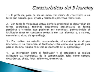 Administración de una red
1.- El profesor, pasa de ser un mero transmisor de contenidos a un
tutor que orienta, guía, ayuda y facilita los procesos formativos.
2.- Con tanto la modalidad virtual como la presencial se desarrollan de
forma coordinada, teniendo encuentros presenciales de forma
periódica y virtuales que pudieran ser continuos, permitiéndole al
facilitador tener un constante contacto con sus alumnos y, a su vez,
controlar su ritmo de aprendizaje.
3.- Por realizar un estudio independiente, el estudiante es el que
interviene en su formación, el facilitador entra como una figura de guía
para el alumno, siendo él mismo responsable de su aprendizaje.
4.- La interacción entre el facilitador y el estudiante se realiza
utilizando las tecnologías de la comunicación, tales como correos
electrónicos, chats, foros, teléfonos, entre otros.
Características del B learning
 