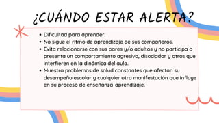 ¿CUÁNDO ESTAR ALERTA?
Dificultad para aprender.
No sigue el ritmo de aprendizaje de sus compañeros.
Evita relacionarse con sus pares y/o adultos y no participa o
presenta un comportamiento agresivo, disociador y otros que
interfieren en la dinámica del aula.
Muestra problemas de salud constantes que afectan su
desempeño escolar y cualquier otra manifestación que influye
en su proceso de enseñanza-aprendizaje.
 