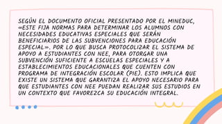 SEGÚN EL DOCUMENTO OFICIAL PRESENTADO POR EL MINEDUC,
«ESTE FIJA NORMAS PARA DETERMINAR LOS ALUMNOS CON
NECESIDADES EDUCATIVAS ESPECIALES QUE SERÁN
BENEFICIARIOS DE LAS SUBVENCIONES PARA EDUCACIÓN
ESPECIAL». POR LO QUE BUSCA PROTOCOLIZAR EL SISTEMA DE
APOYO A ESTUDIANTES CON NEE, PARA OTORGAR UNA
SUBVENCIÓN SUFICIENTE A ESCUELAS ESPECIALES Y A
ESTABLECIMIENTOS EDUCACIONALES QUE CUENTEN CON
PROGRAMA DE INTEGRACIÓN ESCOLAR (PIE). ESTO IMPLICA QUE
EXISTE UN SISTEMA QUE GARANTIZA EL APOYO NECESARIO PARA
QUE ESTUDIANTES CON NEE PUEDAN REALIZAR SUS ESTUDIOS EN
UN CONTEXTO QUE FAVOREZCA SU EDUCACIÓN INTEGRAL.
 