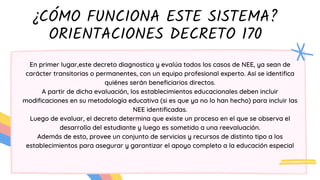 ¿CÓMO FUNCIONA ESTE SISTEMA?
ORIENTACIONES DECRETO 170
En primer lugar,este decreto diagnostica y evalúa todos los casos de NEE, ya sean de
carácter transitorias o permanentes, con un equipo profesional experto. Así se identifica
quiénes serán beneficiarios directos.
A partir de dicha evaluación, los establecimientos educacionales deben incluir
modificaciones en su metodología educativa (si es que ya no lo han hecho) para incluir las
NEE identificadas.
Luego de evaluar, el decreto determina que existe un proceso en el que se observa el
desarrollo del estudiante y luego es sometido a una reevaluación.
Además de esto, provee un conjunto de servicios y recursos de distinto tipo a los
establecimientos para asegurar y garantizar el apoyo completo a la educación especial
 
