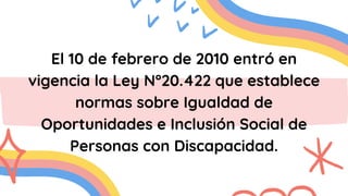 El 10 de febrero de 2010 entró en
vigencia la Ley N°20.422 que establece
normas sobre Igualdad de
Oportunidades e Inclusión Social de
Personas con Discapacidad.
 