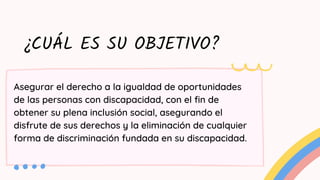 ¿CUÁL ES SU OBJETIVO?
Asegurar el derecho a la igualdad de oportunidades
de las personas con discapacidad, con el fin de
obtener su plena inclusión social, asegurando el
disfrute de sus derechos y la eliminación de cualquier
forma de discriminación fundada en su discapacidad.
 
