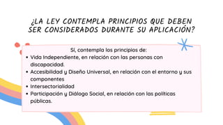¿LA LEY CONTEMPLA PRINCIPIOS QUE DEBEN
SER CONSIDERADOS DURANTE SU APLICACIÓN?
Vida Independiente, en relación con las personas con
discapacidad.
Accesibilidad y Diseño Universal, en relación con el entorno y sus
componentes
Intersectorialidad
Participación y Diálogo Social, en relación con las políticas
públicas.
Sí, contempla los principios de:
 