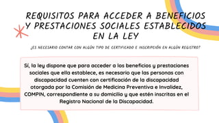 REQUISITOS PARA ACCEDER A BENEFICIOS
Y PRESTACIONES SOCIALES ESTABLECIDOS
EN LA LEY
¿ES NECESARIO CONTAR CON ALGÚN TIPO DE CERTIFICADO E INSCRIPCIÓN EN ALGÚN REGISTRO?
Sí, la ley dispone que para acceder a los beneficios y prestaciones
sociales que ella establece, es necesario que las personas con
discapacidad cuenten con certificación de la discapacidad
otorgada por la Comisión de Medicina Preventiva e Invalidez,
COMPIN, correspondiente a su domicilio y que estén inscritas en el
Registro Nacional de la Discapacidad.
 