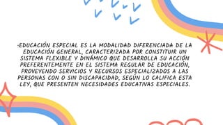 •EDUCACIÓN ESPECIAL ES LA MODALIDAD DIFERENCIADA DE LA
EDUCACIÓN GENERAL, CARACTERIZADA POR CONSTITUIR UN
SISTEMA FLEXIBLE Y DINÁMICO QUE DESARROLLA SU ACCIÓN
PREFERENTEMENTE EN EL SISTEMA REGULAR DE EDUCACIÓN,
PROVEYENDO SERVICIOS Y RECURSOS ESPECIALIZADOS A LAS
PERSONAS CON O SIN DISCAPACIDAD, SEGÚN LO CALIFICA ESTA
LEY, QUE PRESENTEN NECESIDADES EDUCATIVAS ESPECIALES.
 