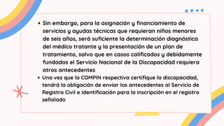 Sin embargo, para la asignación y financiamiento de
servicios y ayudas técnicas que requieran niños menores
de seis años, será suficiente la determinación diagnóstica
del médico tratante y la presentación de un plan de
tratamiento, salvo que en casos calificados y debidamente
fundados el Servicio Nacional de la Discapacidad requiera
otros antecedentes
Una vez que la COMPIN respectiva certifique la discapacidad,
tendrá la obligación de enviar los antecedentes al Servicio de
Registro Civil e Identificación para la inscripción en el registro
señalado
 