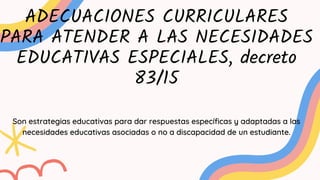 ADECUACIONES CURRICULARES
PARA ATENDER A LAS NECESIDADES
EDUCATIVAS ESPECIALES, decreto
83/15
Son estrategias educativas para dar respuestas específicas y adaptadas a las
necesidades educativas asociadas o no a discapacidad de un estudiante.
 