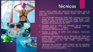 Técnicas
Existen cinco estilos de natación reconocidos, que se
han ido perfeccionando desde finales del siglo XIX.
Éstos son:
 Crol (también llamado estilo libre, porque se puede
elegir en las competiciones de estilo libre), cuya
primera versión la dio el nadador inglés John Arthur
Trudgen en la década de 1870.
 Espalda, que lo utilizó por primera vez el nadador
estadounidense Harry Hebner en
los Juegos Olímpicos de 1912.
 Pecho o braza, el estilo más antiguo, conocido
desde el siglo XVII.
 Mariposa, desarrollado en la década de 1930 por
Henry Myers y otros nadadores estadounidenses y
reconocido en la de 1950 como estilo
independiente.
 Brazada de costado, estilo básico en los primeros
años de competición, pero que hoy sólo se utiliza en
la natación no competitiva.
 