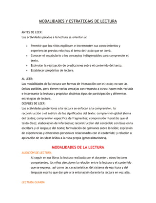 MODALIDADES Y ESTRATEGIAS DE LECTURA

ANTES DE LEER:
Las actividades previas a la lectura se orientan a:

       Permitir que los niños expliquen e incrementen sus conocimientos y
       experiencias previas relativas al tema del texto que se leerá.
       Conocer el vocabulario o los conceptos indispensables para comprender el
       texto.
       Estimular la realización de predicciones sobre el contenido del texto.
       Establecer propósitos de lectura.

AL LEER:
Las modalidades de la lectura son formas de interacción con el texto; no son las
únicas posibles, pero tienen varias ventajas con respecto a otras: hacen más variada
e interesante la lectura y propician distintos tipos de participación y diferentes
estrategias de lectura.
DESPUÉS DE LEER:
Las actividades posteriores a la lectura se enfocan a la comprensión, la
reconstrucción o el análisis de los significados del texto: comprensión global (tema
del texto); comprensión específica de fragmentos; comprensión literal (lo que el
texto dice); elaboración de inferencias; reconstrucción del contenido con base en la
escritura y el lenguaje del texto; formulación de opiniones sobre lo leído; expresión
de experiencias y emociones personales relacionadas con el contenido; y relación o
aplicación de las ideas leídas a la vida propia (generalizaciones).


                          MODALIDADES DE LA LECTURA
AUDICIÓN DE LECTURA
       Al seguir en sus libros la lectura realizada por el docente u otros lectores
       competentes, los niños descubren la relación entre la lectura y el contenido
       que se expresa, así como las características del sistema de escritura y del
       lenguaje escrito que dan pie a la entonación durante la lectura en voz alta.


LECTURA GUIADA
 