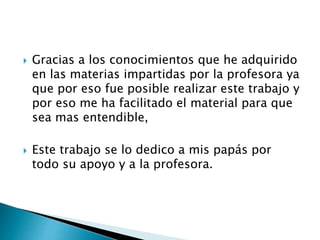  Gracias a los conocimientos que he adquirido 
en las materias impartidas por la profesora ya 
que por eso fue posible realizar este trabajo y 
por eso me ha facilitado el material para que 
sea mas entendible, 
 Este trabajo se lo dedico a mis papás por 
todo su apoyo y a la profesora. 
