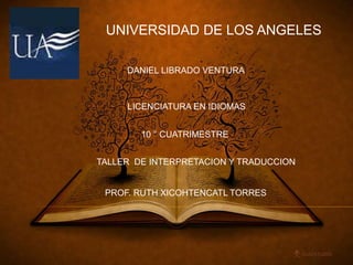 UNIVERSIDAD DE LOS ANGELES 
DANIEL LIBRADO VENTURA 
LICENCIATURA EN IDIOMAS 
10 ° CUATRIMESTRE 
TALLER DE INTERPRETACION Y TRADUCCION 
PROF. RUTH XICOHTENCATL TORRES 
 