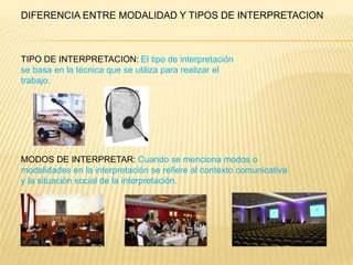 DIFERENCIA ENTRE MODALIDAD Y TIPOS DE INTERPRETACION 
TIPO DE INTERPRETACION: El tipo de interpretación 
se basa en la técnica que se utiliza para realizar el 
trabajo. 
MODOS DE INTERPRETAR: Cuando se menciona modos o 
modalidades en la interpretación se refiere al contexto comunicativa 
y la situación social de la interpretación. 
 