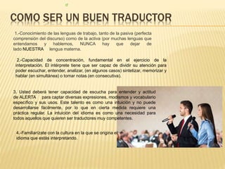 COMO SER UN BUEN TRADUCTOR 
1.-Conocimiento de las lenguas de trabajo, tanto de la pasiva (perfecta 
comprensión del discurso) como de la activa (por muchas lenguas que 
entendamos y hablemos, NUNCA hay que dejar de 
lado NUESTRA lengua materna. 
2.-Capacidad de concentración, fundamental en el ejercicio de la 
interpretación. El intérprete tiene que ser capaz de dividir su atención para 
poder escuchar, entender, analizar, (en algunos casos) sintetizar, memorizar y 
hablar (en simultánea) o tomar notas (en consecutiva). 
3. Usted deberá tener capacidad de escucha para entender y actitud 
de ALERTA para captar diversas expresiones, modismos y vocabulario 
específico y sus usos. Este talento es como una intuición y no puede 
desarrollarse fácilmente, por lo que en cierta medida requiere una 
práctica regular. La intuición del idioma es como una necesidad para 
todos aquellos que quieren ser traductores muy competentes. 
4.-Familiarízate con la cultura en la que se origina el 
idioma que estás interpretando. 
 