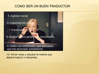 COMO SER UN BUEN TRADUCTOR 
5.-Agilidad mental 
6.-Capacidad de síntesis 
7.-Imparcialidad 
8.-Ampliar cultura general y el conocimiento 
9.-Obtén una certificación, que demuestra 
que has alcanzado competencia. 
10.-Tomar notas y estudiar la materia que 
deberá traducir o interpretar. 
 