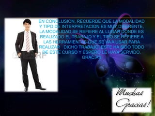 EN CONCLUSION, RECUERDE QUE LA MODALIDAD 
Y TIPO DE INTERPRETACION ES MUY DIFERENTE, 
LA MODALIDAD SE REFIERE AL LUGAR DONDE ES 
REALIZADO EL TRABAJO Y EL TIPO SE REFIERE A 
LAS HERRAMIENTAS QUE SE VA A USAR PARA 
REALIZAR DICHO TRABAJO. ESTE HA SIDO TODO 
DE ESTE CURSO Y ESPERO LE HAYA SERVIDO, 
GRACIAS 
