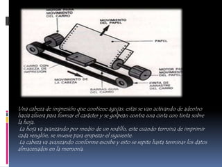 Una cabeza de impresión que contiene agujas; estas se van activando de adentro
hacia afuera para formar el carácter y se golpean contra una cinta con tinta sobre
la hoja.
 La hoja va avanzando por medio de un rodillo, este cuando termina de imprimir
cada renglón, se mueve para empezar el siguiente.
 La cabeza va avanzando conforme escribe y esto se repite hasta terminar los datos
almacenados en la memoria.
 