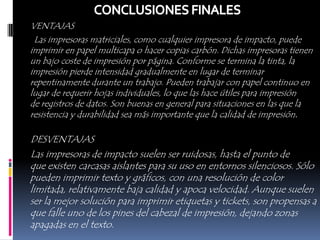 VENTAJAS
 Las impresoras matriciales, como cualquier impresora de impacto, puede
imprimir en papel multicapa o hacer copias carbón. Dichas impresoras tienen
un bajo coste de impresión por página. Conforme se termina la tinta, la
impresión pierde intensidad gradualmente en lugar de terminar
repentinamente durante un trabajo. Pueden trabajar con papel continuo en
lugar de requerir hojas individuales, lo que las hace útiles para impresión
de registros de datos. Son buenas en general para situaciones en las que la
resistencia y durabilidad sea más importante que la calidad de impresión.

DESVENTAJAS
Las impresoras de impacto suelen ser ruidosas, hasta el punto de
que existen carcasas aislantes para su uso en entornos silenciosos. Sólo
pueden imprimir texto y gráficos, con una resolución de color
limitada, relativamente baja calidad y apoca velocidad. Aunque suelen
ser la mejor solución para imprimir etiquetas y tickets, son propensas a
que falle uno de los pines del cabezal de impresión, dejando zonas
apagadas en el texto.
 