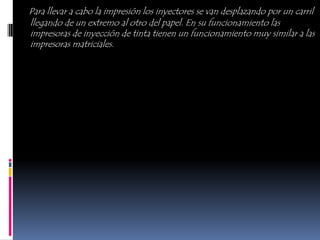 Para llevar a cabo la impresión los inyectores se van desplazando por un carril
llegando de un extremo al otro del papel. En su funcionamiento las
impresoras de inyección de tinta tienen un funcionamiento muy similar a las
impresoras matriciales.
 