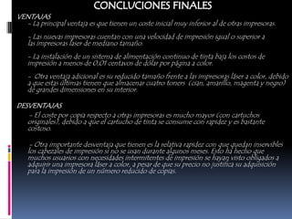VENTAJAS
  - La principal ventaja es que tienen un coste inicial muy inferior al de otras impresoras.
   - Las nuevas impresoras cuentan con una velocidad de impresión igual o superior a
   las impresoras laser de mediano tamaño.
   - La instalación de un sistema de alimentación continuo de tinta baja los costos de
   impresión a menos de 0,01 centavos de dólar por página a color.
   - Otra ventaja adicional es su reducido tamaño frente a las impresoras láser a color, debido
   a que estas últimas tienen que almacenar cuatro toners (cian, amarillo, magenta y negro)
   de grandes dimensiones en su interior.

DESVENTAJAS
   - El coste por copia respecto a otras impresoras es mucho mayor (con cartuchos
   originales), debido a que el cartucho de tinta se consume con rapidez y es bastante
   costoso.

    - Otra importante desventaja que tienen es la relativa rapidez con que quedan inservibles
   los cabezales de impresión si no se usan durante algunos meses. Esto ha hecho que
   muchos usuarios con necesidades intermitentes de impresión se hayan visto obligados a
   adquirir una impresora láser a color, a pesar de que su precio no justifica su adquisición
   para la impresión de un número reducido de copias.
 