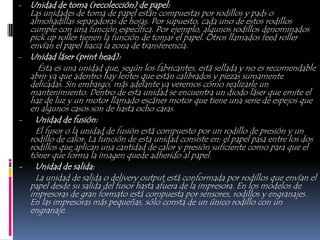 - Unidad de toma (recolección) de papel:
  Las unidades de toma de papel están compuestas por rodillos y pads o
  almohadillas separadoras de hojas. Por supuesto, cada uno de estos rodillos
  cumple con una función específica. Por ejemplo, algunos rodillos denominados
  pick up roller tienen la función de tomar el papel. Otros llamados feed roller
  envían el papel hacia la zona de transferencia.
- Unidad láser (print head):
     Ésta es una unidad que, según los fabricantes, está sellada y no es recomendable
  abrir ya que adentro hay lentes que están calibrados y piezas sumamente
  delicadas. Sin embargo, más adelante ya veremos cómo realizarle un
  mantenimiento. Dentro de esta unidad se encuentra un diodo láser que emite el
  haz de luz y un motor llamado escáner motor que tiene una serie de espejos que
  en algunos casos son de hasta ocho caras.
- Unidad de fusión:
    El fusor o la unidad de fusión está compuesto por un rodillo de presión y un
  rodillo de calor. La función de esta unidad consiste en: el papel pasa entre los dos
  rodillos que aplican una cantidad de calor y presión suficiente como para que el
  tóner que forma la imagen quede adherido al papel.
- Unidad de salida:
    La unidad de salida o delivery output está conformada por rodillos que envían el
  papel desde su salida del fusor hasta afuera de la impresora. En los modelos de
  impresoras de gran formato está compuesta por sensores, rodillos y engranajes.
  En las impresoras más pequeñas, sólo consta de un único rodillo con un
  engranaje.
 