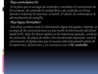 - Placa controladora DC:
   Es la placa que se encarga de controlar y coordinar el movimiento de
  los motores, de controlar la unidad láser y de controlar en forma
  directa o indirecta los sensores, el switch, el clutch, los solenoides y la
  administración de energí1a.
- Placa lógica (formatter):
   Esta placa contiene toda la información lógica del equipo. Además, se
  encarga de las comunicaciones ya que recibe la información del driver
  desde la PC, aloja los discos rígidos en las impresoras grandes, contiene
  las memorias, las placas de redes o los servidoresde impresión, envía la
  información al display para que el usuario esté enteradodel estado de
  la impresora y del proceso, y se comunica con el DC controller.
 