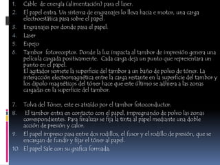 1.   Cable de energía (alimentación) para el laser.
2.   El papel entra. Un sistema de engranajes lo lleva hacia e motor, una carga
     electroestática pasa sobre el papel.
3.   Engranajes por donde pasa el papel.
4.   Laser
5.   Espejo
6.   Tambor fotoreceptor. Donde la luz impacta al tambor de impresión genera una
     película cargada positivamente. Cada carga deja un punto que representara un
     punto en el papel.
     El agitador somete la superficie del tambor a un baño de polvo de tóner. La
     interacción electromagnética entre la carga restante en la superficie del tambor y
     los dipolo magnéticos del tóner hace que este último se adhiera a las zonas
     cargadas en la superficie del tambor.

7.  Tolva del Tóner, este es atraído por el tambor fotoconductor.
8. El tambor entra en contacto con el papel, impregnando de polvo las zonas
    correspondientes. Para finalizar se fija la tinta al papel mediante una doble
    acción de presión y calor.
9. El papel impreso pasa entre dos rodillos, el fusor y el rodillo de presión, que se
    encargan de fundir y fijar el tóner al papel.
10. El papel Sale con su grafica formada.
 