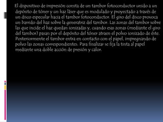 El dispositivo de impresión consta de un tambor fotoconductor unido a un
depósito de tóner y un haz láser que es modulado y proyectado a través de
un disco especular hacia el tambor fotoconductor. El giro del disco provoca
un barrido del haz sobre la generatriz del tambor. Las zonas del tambor sobre
las que incide el haz quedan ionizadas y, cuando esas zonas (mediante el giro
del tambor) pasan por el depósito del tóner atraen el polvo ionizado de éste.
Posteriormente el tambor entra en contacto con el papel, impregnando de
polvo las zonas correspondientes. Para finalizar se fija la tinta al papel
mediante una doble acción de presión y calor.
 
