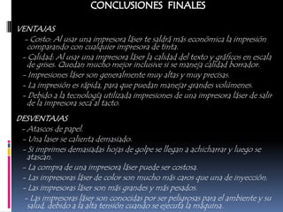 VENTAJAS
  - Costo: Al usar una impresora láser te saldrá más económica la impresión
   comparando con cualquier impresora de tinta.
 - Calidad: Al usar una impresora láser la calidad del texto y gráficos en escala
   de grises. Quedan mucho mejor inclusive si se maneja calidad borrador.
 - Impresiones láser son generalmente muy altas y muy precisas.
 - La impresión es rápida, para que puedan manejar grandes volúmenes.
 - Debido a la tecnología utilizada impresiones de una impresora láser de salir
   de la impresora seca al tacto.
DESVENTAJAS
 - Atascos de papel.
 - Una laser se calienta demasiado.
 - Si imprimes demasiadas hojas de golpe se llegan a achicharrar y luego se
   atascan.
 - La compra de una impresora láser puede ser costosa.
 - Las impresoras láser de color son mucho más caros que una de inyección.
 - Las impresoras láser son más grandes y más pesados.
  - Las impresoras láser son conocidas por ser peligrosas para el ambiente y su
   salud, debido a la alta tensión cuando se ejecuta la máquina.
 