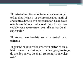 El texto interactivo adopta muchas formas pero
todas ellas llevan a los actores sociales hacia el
encuentro directo con el realizador. Cuando se
oye, la voz del realizador se dirige a los actores
sociales que aparecen en pantalla en vez de al
espectador.
El proceso de entrevistas es parte central de la
película.
El género basa la reconstrucción histórica en la
historia oral o el testimonio de testigos y metraje
de archivo en vez de en un comentario en voice-
over.
 