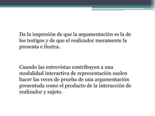 Da la impresión de que la argumentación es la de
los testigos y de que el realizador meramente la
presenta e ilustra.
Cuando las entrevistas contribuyen a una
modalidad interactiva de representación suelen
hacer las veces de prueba de una argumentación
presentada como el producto de la interacción de
realizador y sujeto.
 