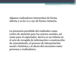 Algunos realizadores interactúan de forma
abierta y se les ve y oye de forma rutinaria.
La presencia percibida del realizador como
centro de atención para los actores sociales, así
como para el espectador, deriva en un énfasis en
el acto de recogida de información o construcción
de conocimiento, el proceso de interpretación
social e histórica y el efecto del encuentro entre
personas y realizadores.
 