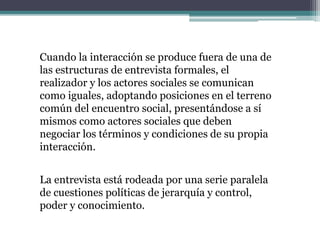 Cuando la interacción se produce fuera de una de
las estructuras de entrevista formales, el
realizador y los actores sociales se comunican
como iguales, adoptando posiciones en el terreno
común del encuentro social, presentándose a sí
mismos como actores sociales que deben
negociar los términos y condiciones de su propia
interacción.
La entrevista está rodeada por una serie paralela
de cuestiones políticas de jerarquía y control,
poder y conocimiento.
 