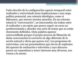 Cada elección de la configuración espacio-temporal entre
realizador y entrevistado tiene implicaciones y una carga
política potencial, una valencia ideológica, como si
dijéramos, que merece nuestra atención. En un extremo
estaría la “conversación”, un intercambio sin trabas entre
el realizador y un sujeto que parece seguir un curso no
predeterminado y abordar una serie de temas que no están
claramente definidos. (Esta palabra aparece
entrecomillada porque el propio proceso de filmación de
dicha conversación la convierte en algo diferente de la
acción natural y obvia que parece ser). Los programas de
entrevistas, con sus presentadores que sirven de suplentes
del aparato de realización o televisión y cuyo discurso
parece ser espontáneo y tener intereses muy diversos, nos
vienen a la mente.
 