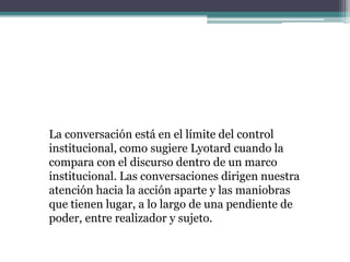 La conversación está en el límite del control
institucional, como sugiere Lyotard cuando la
compara con el discurso dentro de un marco
institucional. Las conversaciones dirigen nuestra
atención hacia la acción aparte y las maniobras
que tienen lugar, a lo largo de una pendiente de
poder, entre realizador y sujeto.
 